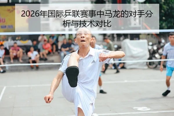 2026年国际乒联赛事中马龙的对手分析与技术对比