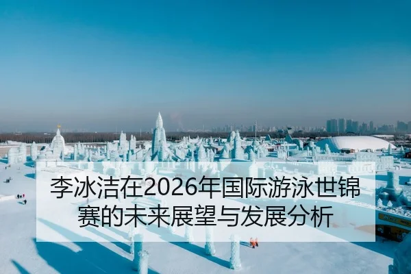 李冰洁在2026年国际游泳世锦赛的未来展望与发展分析