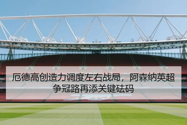 厄德高创造力调度左右战局，阿森纳英超争冠路再添关键砝码