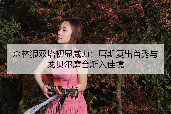 森林狼双塔初显威力：唐斯复出首秀与戈贝尔磨合渐入佳境