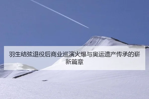 羽生结弦退役后商业巡演火爆与奥运遗产传承的崭新篇章