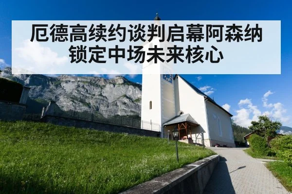 厄德高续约谈判启幕阿森纳锁定中场未来核心
